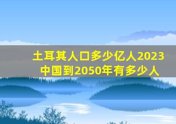 土耳其人口多少亿人2023 中国到2050年有多少人